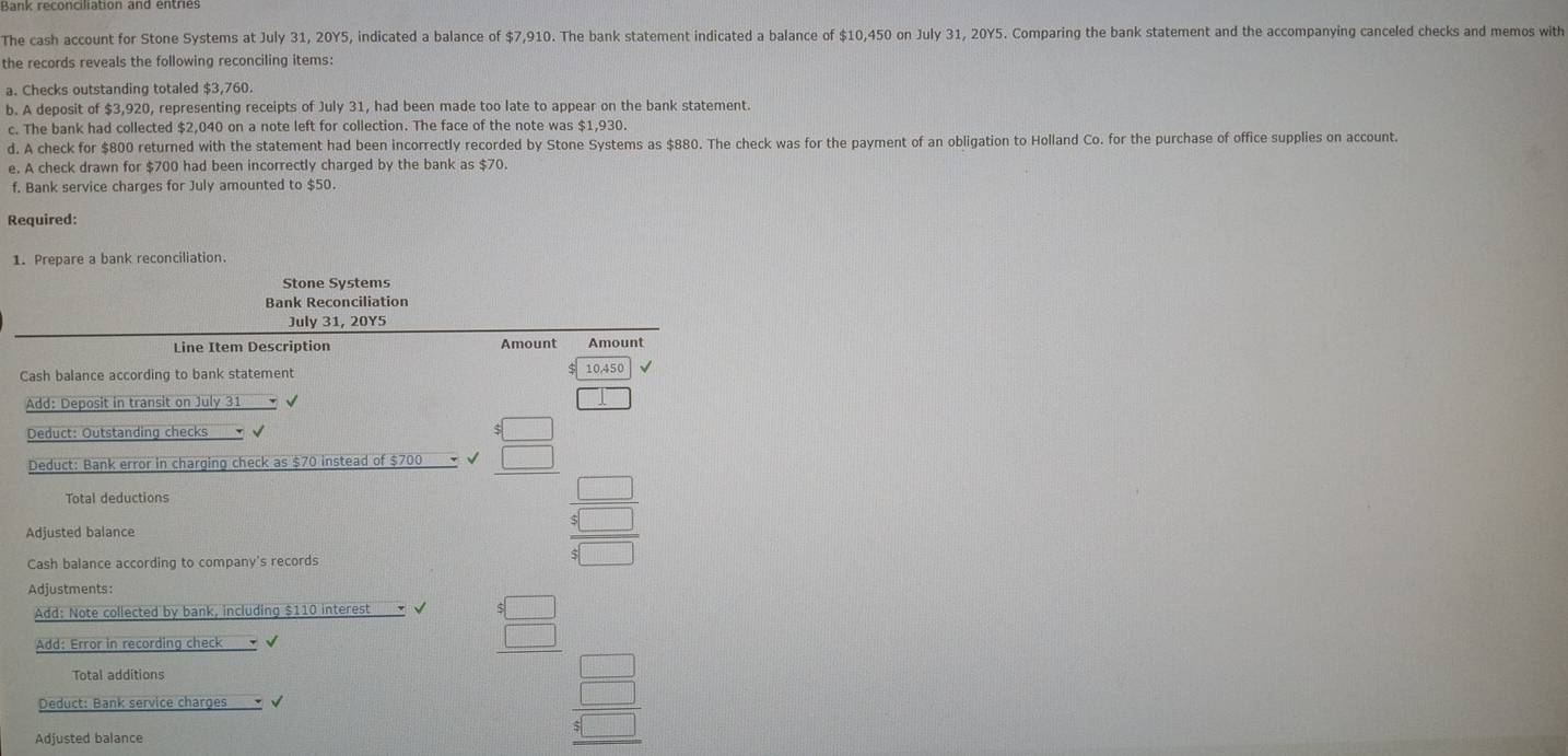 Bank reconciliation and entriés 
The cash account for Stone Systems at July 31, 20Y5, indicated a balance of $7,910. The bank statement indicated a balance of $10,450 on July 31, 20Y5. Comparing the bank statement and the accompanying canceled checks and memos with 
the records reveals the following reconciling items: 
a. Checks outstanding totaled $3,760. 
b. A deposit of $3,920, representing receipts of July 31, had been made too late to appear on the bank statement. 
c. The bank had collected $2,040 on a note left for collection. The face of the note was $1,930. 
d. A check for $800 returned with the statement had been incorrectly recorded by Stone Systems as $880. The check was for the payment of an obligation to Holland Co. for the purchase of office supplies on account. 
e. A check drawn for $700 had been incorrectly charged by the bank as $70. 
f. Bank service charges for July amounted to $50. 
Required: 
1. Prepare a bank reconciliation. 
Stone Systems 
Bank Reconciliation 
July 31, 20Y5 
Line Item Description Amount Amount 
Cash balance according to bank statement 10,450
Add: Deposit in transit on July 31 - √ □ 
Deduct: Outstanding checks T √ 
Deduct: Bank error in charging check as $70 instead of $700 - √ beginarrayr 5□  5□  hline endarray
Total deductions frac  beginarrayr □  4□  hline 4□ endarray
Adjusted balance 
□ 
Cash balance according to company's records 
Adjustments: 
Add: Note collected by bank, including $110 interest 
Add: Error in recording check √
beginarrayr $ □  5□  hline endarray □ 
Total additions 
□ 
Deduct: Bank service charges√ √ beginarrayr □  4 4□ endarray
Adjusted balance