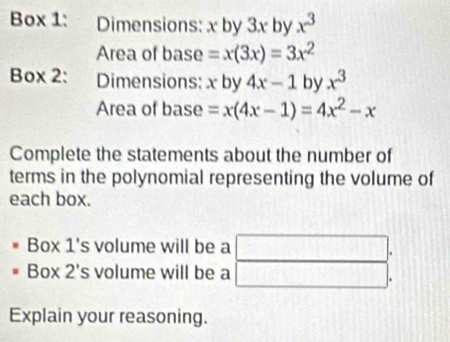 Box 1: Dimensions: x by 3x by x^3
Area of base =x(3x)=3x^2
Box 2: Dimensions: x by 4x-1 by x^3
Area of base =x(4x-1)=4x^2-x
Complete the statements about the number of 
terms in the polynomial representing the volume of 
each box. 
Box 1's volume will be a □ 
Box 2's volume will be a frac  
Explain your reasoning.