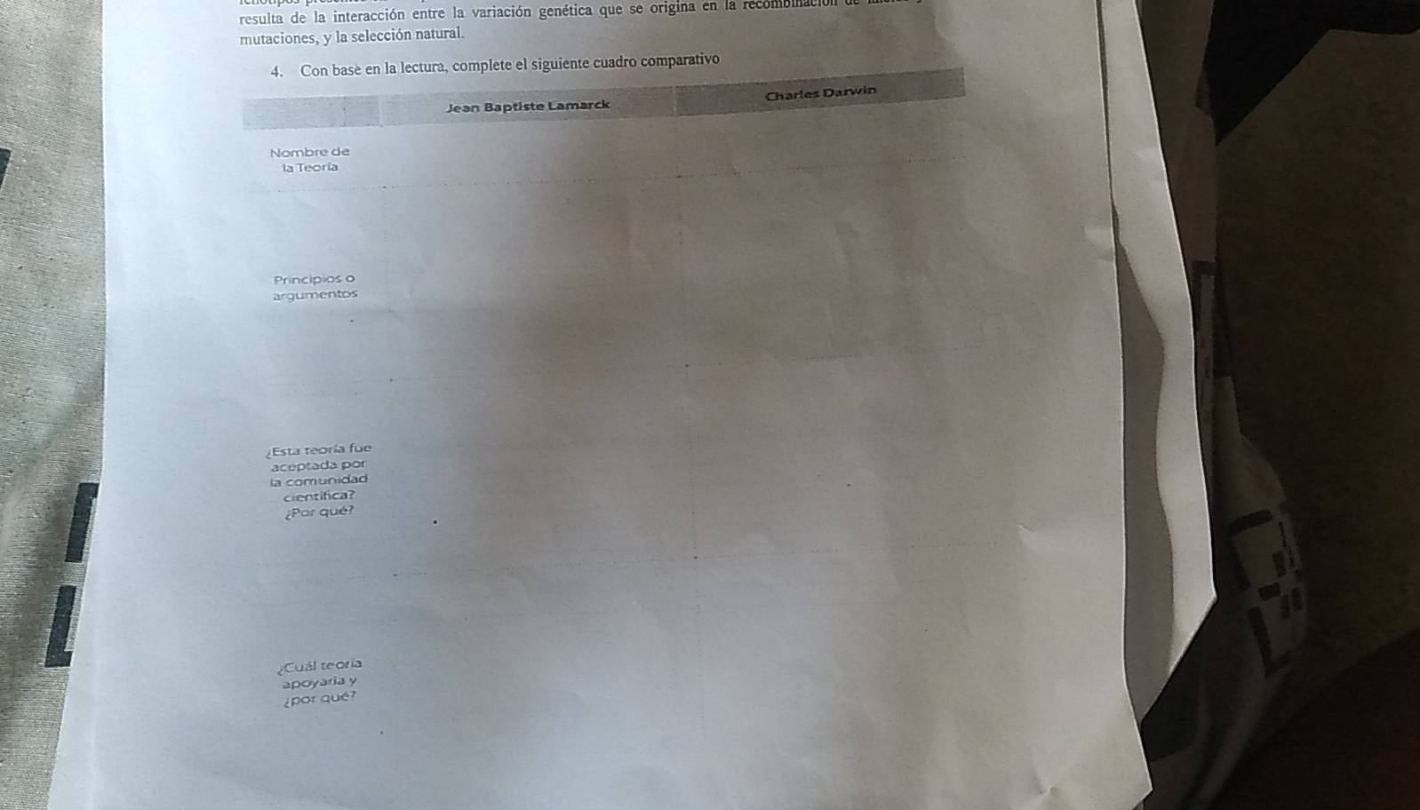 resulta de la interacción entre la variación genética que se origina en la recombinac 
mutaciones, y la selección natural. 
4. Con base en la lectura, complete el siguiente cuadro comparativo 
Jean Baptiste Lamarck Charles Darwin 
Nombre de 
la Teoría 
Principios o 
argumentos 
Esta teoría fue 
aceptada por 
la comunidad 
cientifica? 
¿Par qué? 
¿Cuál teoría 
apoyaria y 
¿por qué?