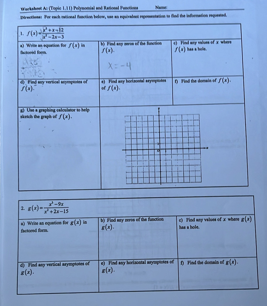 Worksheet A: (Topic 1.11) Polynomial and Rational Functions Name: 
Directions: For cach rational function below, use an equivalent representation to find the information requested. 
_1、 f(x)= (x^2+x-12)/x^2-2x-3 
a) Write an equation for f(x) in b) Find any zeros of the function c) Find any values of x where
f(x).
f(x)
factored form. has a hole. 
d) Find any vertical asymptotes of e) Find any horizontal asymptotes f) Find the domain of f(x).
f(x). 
of f(x). 
g) Use a graphing calculator to help 
sketch the graph of f(x). 
2. g(x)= (x^3-9x)/x^2+2x-15 
a) Write an equation for g(x) in b) Find any zeros of the function c) Find any values of x where g(x)
g(x). 
factored form. has a hole. 
d) Find any vertical asymptotes of e) Find any horizontal asymptotes of f) Find the domain of g(x).
g(x).
g(x).