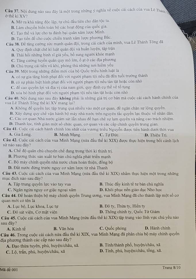 Nội dung nào sau đây là một trong những ý nghĩa về cuộc cải cách của vua Lê Thánh
ở thế ki XV?
A. Mở ra khả năng độc lập, tự chủ đầu tiên cho dân tộc ta.
B. Làm chuyển biến toàn bộ các hoạt động của quốc gia.
C. Tạo thế và lực cho ta đánh bại quân xâm lược Minh.
D. Tạo tiền đề cho cuộc chiến tranh xâm lược phương Bắc.
Câu 38. Đề tăng cường sức mạnh quân đội, trong cải cách của mình, vua Lê Thánh Tông đã
A. Quy định chặt chẽ kỉ luật quân đội và huấn luyện, tập trận
B. Thải hồi những binh sĩ già yếu, bồ sung người khỏe mạnh
C. Tăng cường tuyển quân quy mô lớn, ồ ạt ở các địa phương
D. Chú trọng cải tiến vũ khí, phòng thủ những nơi hiểm yếu
Câu 39. Một trong những điểm mới của bộ Quốc triều hình luật là
A. có sự gia tăng hình phạt đối với người phạm tội nếu đã đến tuổi trưởng thành
B. có sự phân biệt hình phạt đối với người phạm tội nếu tản tật hoặc còn nhỏ
C. đề cao quyền lợi và địa vị của nam giới, quy định cụ thể về tố tụng
D. xóa bỏ hình phạt đối với người phạm tội nếu tàn tật hoặc còn nhỏ
Câu 40. Nội dung nào sau đây không phải là những giá trị cơ bản mà cuộc cải cách hành chính của
vua Lê Thánh Tông thế kỉ XV mang lại?
A. Không để quyền lực tập trung quá nhiều vào một cơ quan, đề ngăn chặn sự lộng quyền.
B. Xây dựng quy chế vận hành bộ máy nhà nước trên nguyên tắc quyền lực thuộc về nhân dân.
C. Các cơ quan Nhà nước giảm sát lẫn nhau để hạn chế sự lạm quyền và nâng cao trách nhiệm.
D. Thanh lọc, tỉnh giản một số chức quan, cơ quan và các cấp chính quyền trung gian.
Câu 41. Cuộc cải cách hành chính lớn nhất của vương triều Nguyễn được tiến hành dưới thời vua
A. Gia Long. B. Minh Mạng. C. Tự Đức. D. Thiệu Trị.
Câu 42. Cuộc cải cách của vua Minh Mạng (nửa đầu thế ki XIX) được thực hiện trong bối cảnh lịch
sử nào sau đây?
A. Chế độ quân chủ chuyên chế đang trong thời kì thịnh trị.
B. Phương thức sản xuất tư bản chủ nghĩa phát triển mạnh
C. Bộ máy chính quyền nhà nước chưa hoàn thiện, đồng bộ
D. Đất nước đứng trước nguy cơ xâm lược từ nhà Thanh
Câu 43. Cuộc cải cách của vua Minh Mạng (nửa đầu thế kỉ XIX) nhằm thực hiện một trong những
mục đích nào sau đây?
A. Tập trung quyền lực vào tay vua B. Thúc đầy kinh tế tư bản chủ nghĩa
C. Ngăn ngừa nguy cơ giặc ngoại xâm D. Khôi phục nền giáo dục Nho học
Câu 44. Để hoàn thiện bộ máy chính quyền Trung ương, vua Minh Mạng đã cho thành lập một số cơ
quan mới có tên là
A. Lục bộ, Lục khoa, Lục tự B. Đô ty, Thừa ty, Hiến ty
C. Đô sát viện, Cơ mật viện  D. Thông chính ty, Quốc Tử Giám
Câu 45. Cuộc cải cách của vua Minh Mạng (nửa đầu thế kỉ XIX) tập trung vào lĩnh vực chủ yếu nào
sau đây?
A. Kinh tế B. Văn hóa C. Quốc phóng D. Hành chính
Câu 46. Trong cuộc cải cách nửa đầu thế kỉ XIX, vua Minh Mạng đã phân chia bộ máy chính quyền
địa phương thành các cấp nào sau đây?
A. Đạo thừa tuyên, phủ, huyện/châu, xã. B. Tỉnh/thành phố, huyện/châu, xã
C. Lộ, trấn, phủ, huyện/châu, xã D. Tinh, phủ, huyện/châu, tổng, xã.
Mã đề 001 Trang 8/10