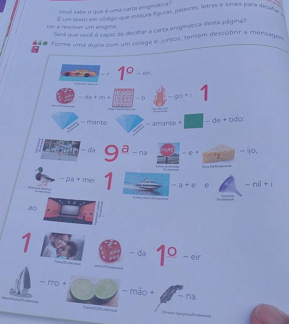 Você sabe o que é uma carta enigmática? 
i prac. 
É um texto em código que mistura figuras, palavras, letras e sinais para desafiar 
tor a resolver um enigma. 
Será que você é capaz de decifrar a carta enigmática desta página? 
dño Forme uma dupla com um colega e, juntos, tentem descobrir a mensagem 
88− - r 1° - eir, 
minara Shutterstoc 
e m 
- da + m + m a mon 20 5 - b - go + i 1 
5/ 301 42/5217 
Je throT/Shutterstock Maga Pxel/Shütterstock 
- mante - amante + − de + tido: 
PARE 
- da 9ª - na - e + - ijo, 
Sidney de Almeida/ Tanya Sid/Shutterstock 
Shutterstock 
- pa + mei 1 
- a + e ` e - nil + i 
Aksenova Natalya/ 
Shutterstack 
Andrey_Nikitin/Shutterstack Shutterstock fotomirk/ 
a 
1 
- da 1°_ − eir 
fizkes/Shutterstock JethroT/Shutterstock 
- rro + - mão + -na. 
Maxx-Studia/Shutterstock CharlitoCZ/Shutterstock Christos Georghiou/Shutterstock