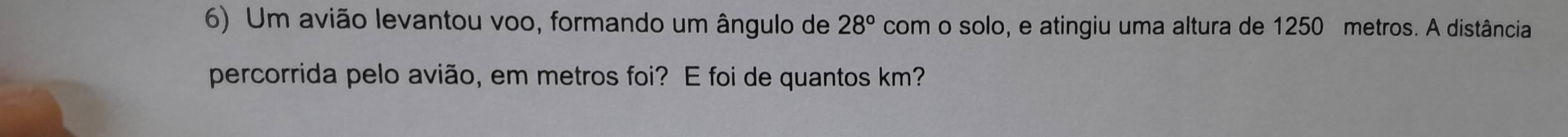 Um avião levantou voo, formando um ângulo de 28° com o solo, e atingiu uma altura de 1250 metros. A distância 
percorrida pelo avião, em metros foi? E foi de quantos km?