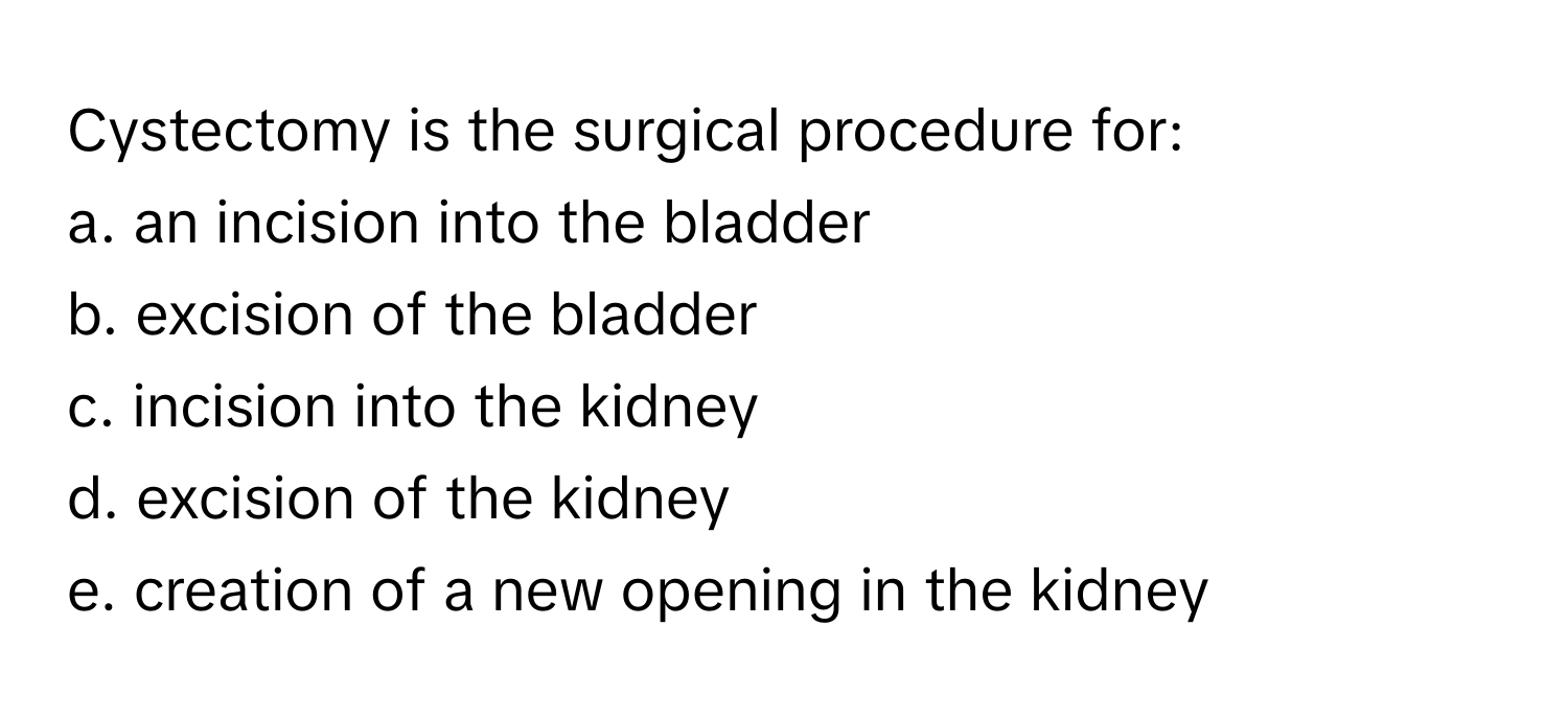 Cystectomy is the surgical procedure for:

a. an incision into the bladder
b. excision of the bladder
c. incision into the kidney
d. excision of the kidney
e. creation of a new opening in the kidney