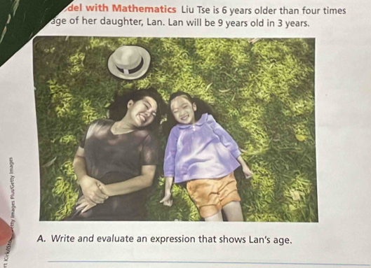 del with Mathematics Liu Tse is 6 years older than four times 
age of her daughter, Lan. Lan will be 9 years old in 3 years. 
A. Write and evaluate an expression that shows Lan’s age. 
_