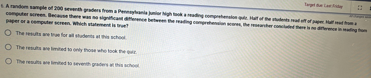 Target due: Last Friday
6. A random sample of 200 seventh graders from a Pennsylvania junior high took a reading comprehension quiz. Half of the students read off of paper. Half read from a
All changes save
paper or a computer screen. Which statement is true? computer screen. Because there was no significant difference between the reading comprehension scores, the researcher concluded there is no difference in reading from
The results are true for all students at this school.
The results are limited to only those who took the quiz.
The results are limited to seventh graders at this school.