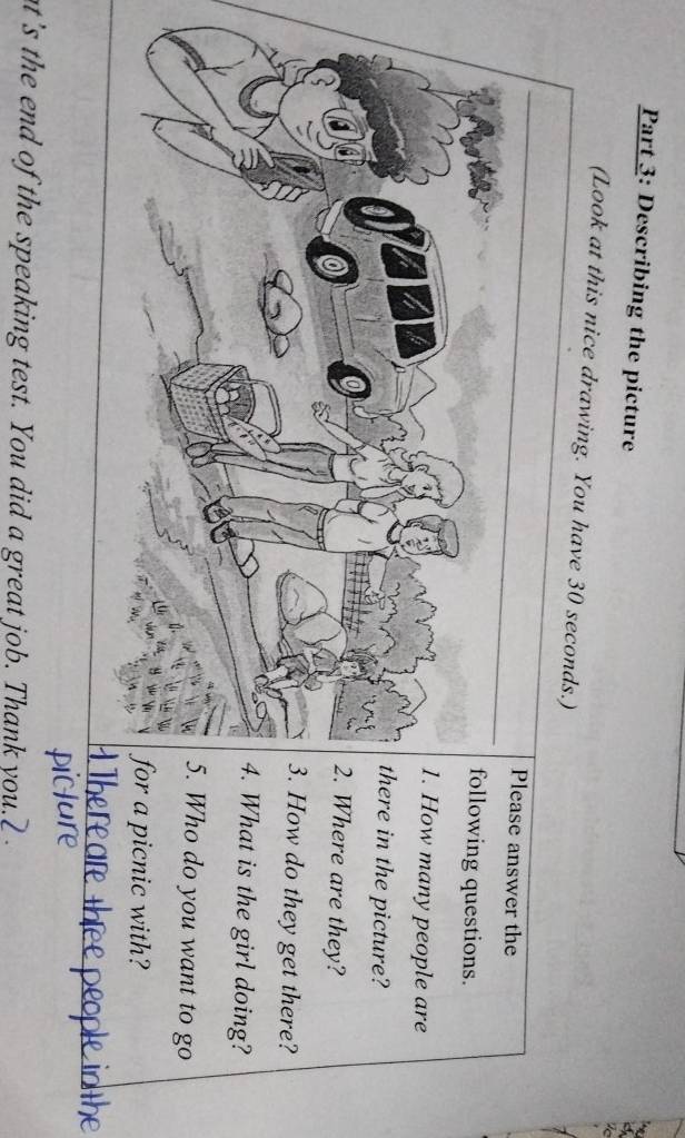 Describing the picture 
(Look at this nice drawing. You have 30 seconds.) 
answer the 
ing questions. 
many people are 
n the picture? 
ere are they? 
do they get there? 
t is the girl doing? 
do you want to go 
icnic with? 
at's the end of the speaking test. You did a great job. Thank you.