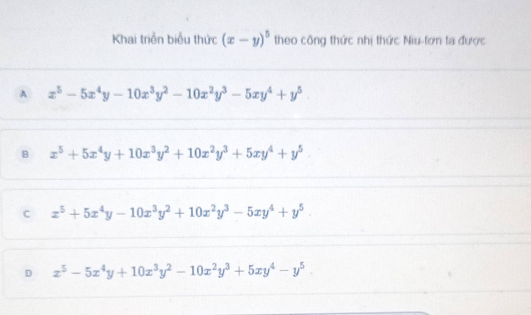 Khai triển biểu thức (x-y)^5 theo công thức nhị thức Niu-tơn ta được
A x^5-5x^4y-10x^3y^2-10x^2y^3-5xy^4+y^5.
B x^5+5x^4y+10x^3y^2+10x^2y^3+5xy^4+y^5.
C x^5+5x^4y-10x^3y^2+10x^2y^3-5xy^4+y^5.
D x^5-5x^4y+10x^3y^2-10x^2y^3+5xy^4-y^5.