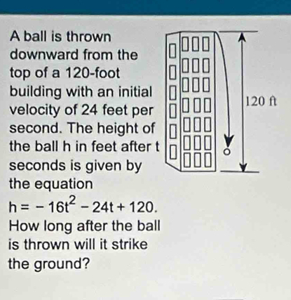 A ball is thrown 
downward from the 
top of a 120-foot
building with an initial 
velocity of 24 feet per
second. The height of 
the ball h in feet after t
seconds is given by 
the equation
h=-16t^2-24t+120. 
How long after the ball 
is thrown will it strike 
the ground?