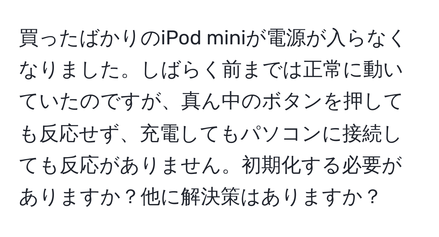 買ったばかりのiPod miniが電源が入らなくなりました。しばらく前までは正常に動いていたのですが、真ん中のボタンを押しても反応せず、充電してもパソコンに接続しても反応がありません。初期化する必要がありますか？他に解決策はありますか？