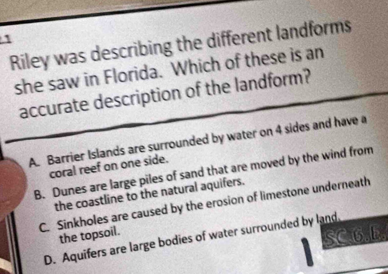 Riley was describing the different landforms
she saw in Florida. Which of these is an
accurate description of the landform?
A. Barrier Islands are surrounded by water on 4 sides and have a
coral reef on one side.
B. Dunes are large piles of sand that are moved by the wind from
the coastline to the natural aquifers.
C. Sinkholes are caused by the erosion of limestone underneath
the topsoil.
SC.6.b.
D. Aquifers are large bodies of water surrounded by land