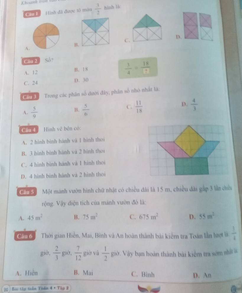 Hình đã được tô màu  3/2  hình là:
C.
D.
A.
Câu 2 Số?
A. 12 B. 18
 3/4 = 18/? 
C. 24 D. 30
Câu Trong các phân số dưới đây, phân số nhỏ nhất là:
A.  5/9   5/6   11/18   4/3 
B.
C.
D.
Câu 4 Hình vẽ bên có:
A. 2 hình bình hành và 1 hình thoi
B. 3 hình bình hành và 2 hình thoi
C. 4 hình bình hành và I hình thoi
D. 4 hình bình hành và 2 hình thoi
Cầu 5 Một mánh vườn hình chữ nhật có chiều dài là 15 m, chiều dài gắp 3 lần chiều
rộng. Vậy diện tích của mảnh vườn đó là:
A. 45m^2 B. 75m^2 C. 675m^2 D. 55m^2
Cầu 6 Thời gian Hiển, Mai, Bình và An hoàn thành bài kiểm tra Toán lần hượt là  3/4 
giờ,  2/3  giờ,  7/12  giờ và  1/2  giờ. Vậy bạn hoàn thành bài kiểm tra sớm nhấ k
A. Hiện B. Mai C. Bình D. An
20 ) Bài tập tuần Tuàn 4· Tập 2