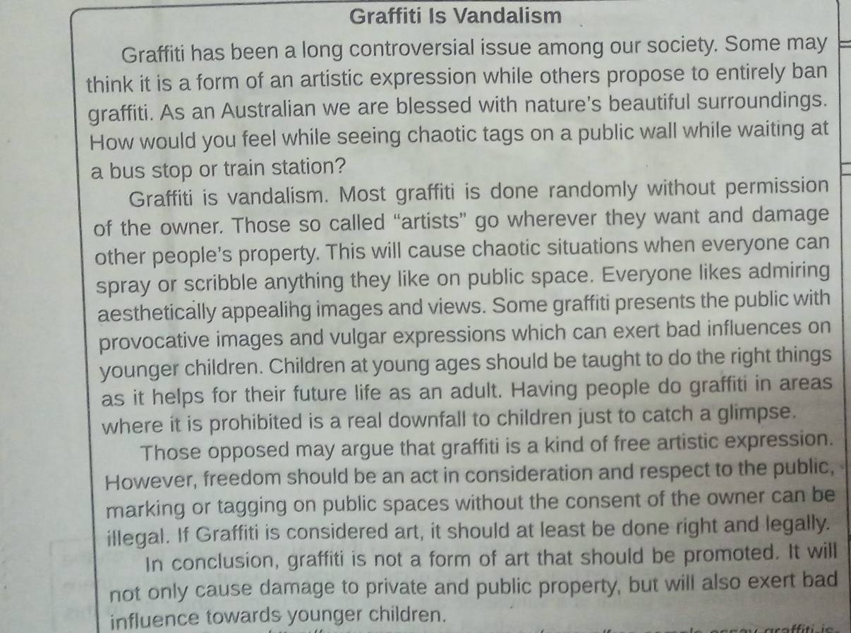 Graffiti Is Vandalism 
Graffiti has been a long controversial issue among our society. Some may 
think it is a form of an artistic expression while others propose to entirely ban 
graffiti. As an Australian we are blessed with nature's beautiful surroundings. 
How would you feel while seeing chaotic tags on a public wall while waiting at 
a bus stop or train station? 
Graffiti is vandalism. Most graffiti is done randomly without permission 
of the owner. Those so called “artists” go wherever they want and damage 
other people's property. This will cause chaotic situations when everyone can 
spray or scribble anything they like on public space. Everyone likes admiring 
aesthetically appealing images and views. Some graffiti presents the public with 
provocative images and vulgar expressions which can exert bad influences on 
younger children. Children at young ages should be taught to do the right things 
as it helps for their future life as an adult. Having people do graffiti in areas 
where it is prohibited is a real downfall to children just to catch a glimpse. 
Those opposed may argue that graffiti is a kind of free artistic expression. 
However, freedom should be an act in consideration and respect to the public, 
marking or tagging on public spaces without the consent of the owner can be 
illegal. If Graffiti is considered art, it should at least be done right and legally. 
In conclusion, graffiti is not a form of art that should be promoted. It will 
not only cause damage to private and public property, but will also exert bad 
influence towards younger children.