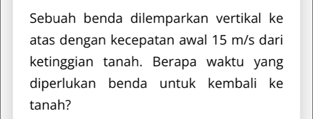 Sebuah benda dilemparkan vertikal ke 
atas dengan kecepatan awal 15 m/s dari 
ketinggian tanah. Berapa waktu yang 
diperlukan benda untuk kembali ke 
tanah?