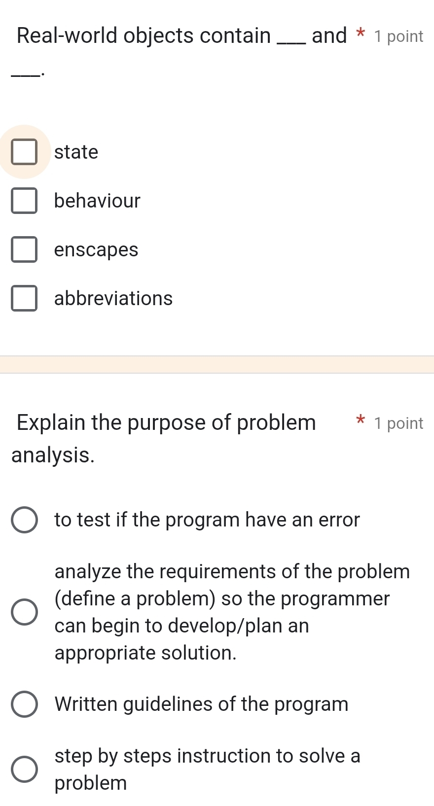 Real-world objects contain _and * 1 point
_·
state
behaviour
enscapes
abbreviations
Explain the purpose of problem * 1 point
analysis.
to test if the program have an error
analyze the requirements of the problem
(define a problem) so the programmer
can begin to develop/plan an
appropriate solution.
Written guidelines of the program
step by steps instruction to solve a
problem