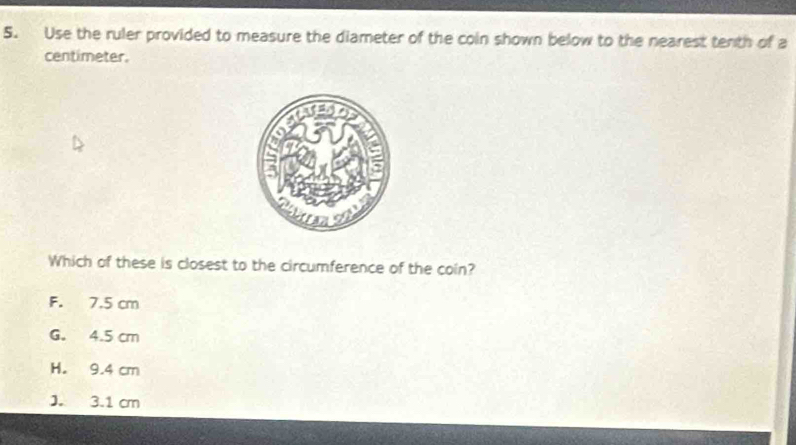 Use the ruler provided to measure the diameter of the coin shown below to the nearest tenth of a
centimeter.
Which of these is closest to the circumference of the coin?
F. 7.5 cm
G. 4.5 cm
H. 9.4 cm
J. 3.1 cm