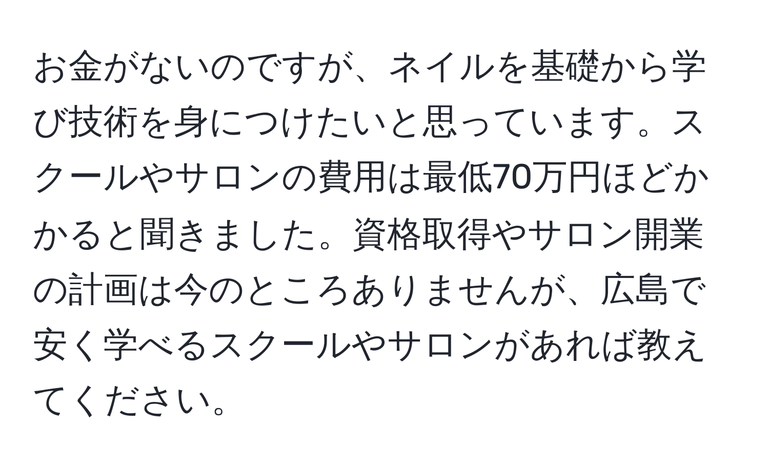 お金がないのですが、ネイルを基礎から学び技術を身につけたいと思っています。スクールやサロンの費用は最低70万円ほどかかると聞きました。資格取得やサロン開業の計画は今のところありませんが、広島で安く学べるスクールやサロンがあれば教えてください。