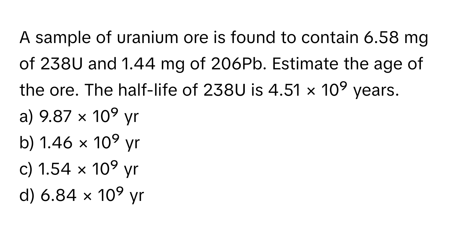 A sample of uranium ore is found to contain 6.58 mg of 238U and 1.44 mg of 206Pb. Estimate the age of the ore. The half-life of 238U is 4.51 × 10⁹ years. 
a) 9.87 × 10⁹ yr 
b) 1.46 × 10⁹ yr 
c) 1.54 × 10⁹ yr 
d) 6.84 × 10⁹ yr