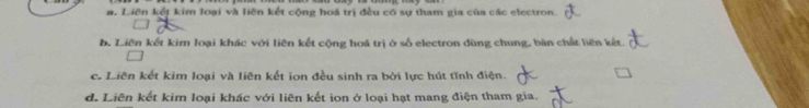 a. Liên kết kim loại và liên kết cộng hoá trị đều có sự tham gia của các electron.
b. Liên kết kim loại khác với liên kết cộng hoá trị ở số electron dùng chung, bản chất liên kết.
c. Liên kết kim loại và liên kết ion đều sinh ra bởi lực hút tĩnh điện.
d. Liên kết kim loại khác với liên kết ion ở loại hạt mang điện tham gia.