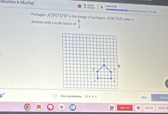 edication is blazing! 
Level 4 ① 
1 ernss
1/4 cl 
Pentagon A'B'C'D'E' is the image of pentagon ABCDE under a 
dilation with a scale factor of  3/2 . 
Do 4 problems Skdp Chack 
lign ou! Oct 10 10:10 u