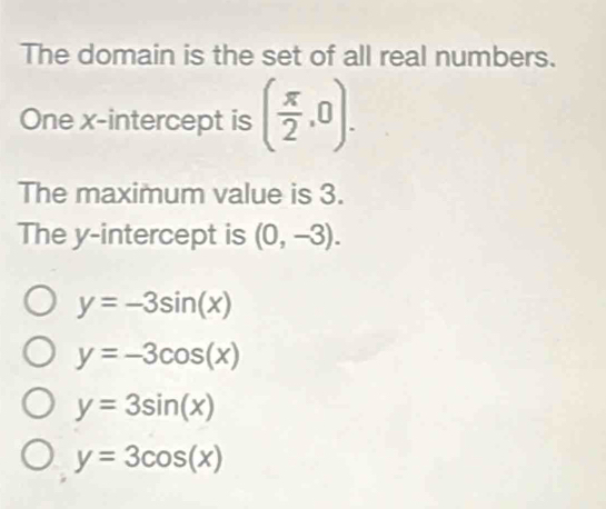 The domain is the set of all real numbers.
One x-intercept is ( π /2 ,0). 
The maximum value is 3.
The y-intercept is (0,-3).
y=-3sin (x)
y=-3cos (x)
y=3sin (x)
y=3cos (x)