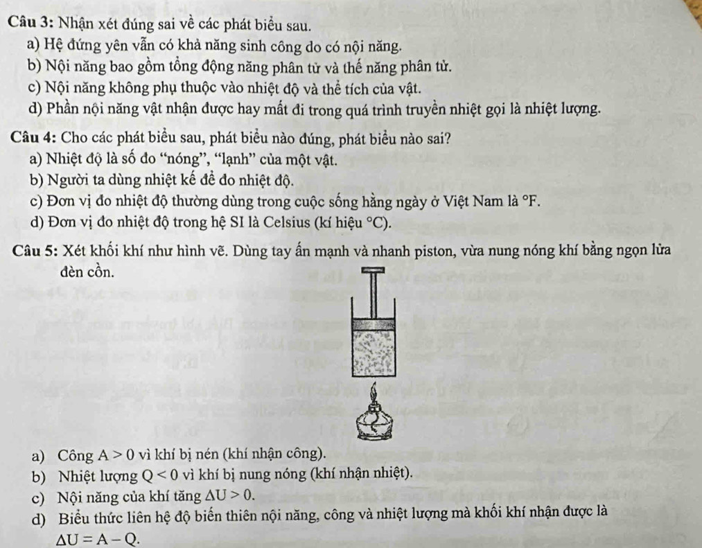 Nhận xét đúng sai về các phát biểu sau.
a) Hệ đứng yên vẫn có khả năng sinh công do có nội năng.
b) Nội năng bao gồm tồng động năng phân tử và thế năng phân tử.
c) Nội năng không phụ thuộc vào nhiệt độ và thể tích của vật.
d) Phần nội năng vật nhận được hay mất đi trong quá trình truyền nhiệt gọi là nhiệt lượng.
Câu 4: Cho các phát biểu sau, phát biểu nào đúng, phát biểu nào sai?
a) Nhiệt độ là số đo “nóng”, “lạnh” của một vật.
b) Người ta dùng nhiệt kế để đo nhiệt độ.
c) Đơn vị đo nhiệt độ thường dùng trong cuộc sống hằng ngày ở Việt Nam là ^circ F. 
d) Đơn vị đo nhiệt độ trong hệ SI là Celsius (kí hiệu°C). 
Câu 5: Xét khối khí như hình vẽ. Dùng tay ấn mạnh và nhanh piston, vừa nung nóng khí bằng ngọn lửa
đèn cồn.
a) Công A>0 vì khí bị nén (khí nhận công).
b) Nhiệt lượng Q<0</tex> vì khí bị nung nóng (khí nhận nhiệt).
c) Nội năng của khí tăng △ U>0.
d) Biểu thức liên hệ độ biến thiên nội năng, công và nhiệt lượng mà khối khí nhận được là
△ U=A-Q.