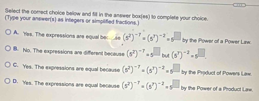 Select the correct choice below and fill in the answer box(es) to complete your choice.
(Type your answer(s) as integers or simplified fractions.)
A. Yes. The expressions are equal beca se (5^2)^-7=(5^7)^-2=5^(□) by the Power of a Power Law.
B. No. The expressions are different because (5^2)^-7=5^(□) but (5^7)^-2=5^(□).
C. Yes. The expressions are equal because (5^2)^-7=(5^7)^-2=5^(□) by the Product of Powers Law.
D. Yes. The expressions are equal because (5^2)^-7=(5^7)^-2=5^(□) by the Power of a Product Law.