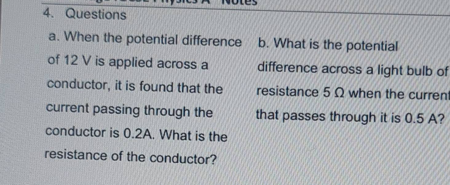 es 
4. Questions 
a. When the potential difference b. What is the potential 
of 12 V is applied across a difference across a light bulb of 
conductor, it is found that the resistance 5 Ω when the curren 
current passing through the that passes through it is 0.5 A? 
conductor is 0.2A. What is the 
resistance of the conductor?