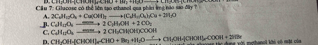 CH_2OH-[CHOH]_4-CHO+Br_2+H_2Oto CH_2OH-[CHOH]_4-C
Câu 7: Glucose có thể lên tạo ethanol qua phản ứng nào sao đây ?
A. 2C_6H_12O_6+Cu(OH)_2to (C_6H_11O_6)_2Cu+2H_2O
_B. C_6H_12O_6xrightarrow enzyme2C_2H_5OH+2CO_2
C. C_6H_12O_6xrightarrow enzyme2CH_3CH(OH)COOH
D. CH_2OH-[CHOH]_4-CHO+Br_2+H_2Oxrightarrow r°CH_2OH-[CHOH]_4-COOH+2HBr ủa glugoce tác dụng với methanol khi có mặt của