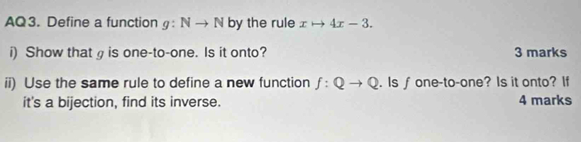 AQ3. Define a function g:Nto N by the rule xto 4x-3. 
i) Show that g is one-to-one. Is it onto? 3 marks 
ii) Use the same rule to define a new function f:Qto Q. Is∫ one-to-one? Is it onto? If 
it's a bijection, find its inverse. 4 marks