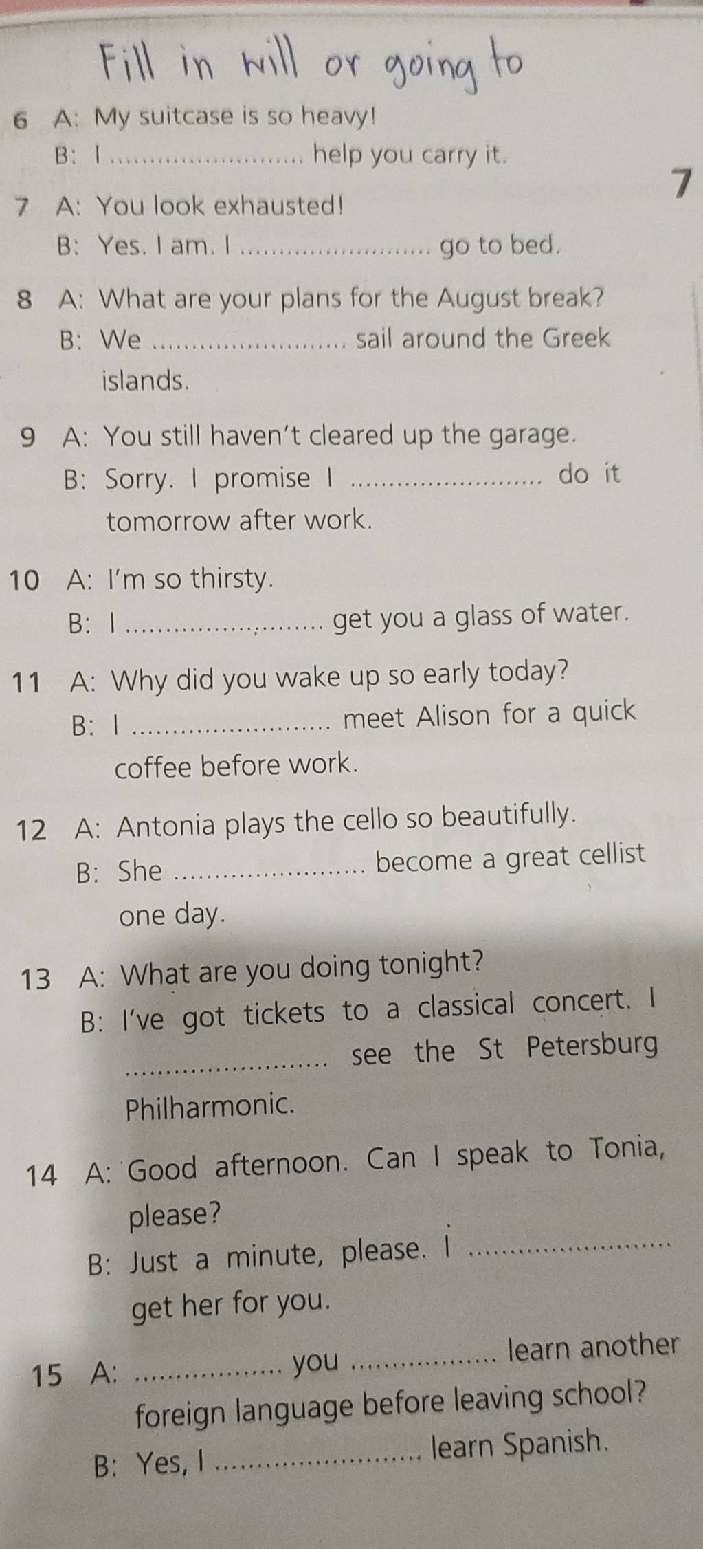 A: My suitcase is so heavy! 
B： 1 _help you carry it. 
7 
7 A: You look exhausted! 
B: Yes. I am. I _go to bed. 
8 A: What are your plans for the August break? 
B: We _sail around the Greek 
islands. 
9 A: You still haven’t cleared up the garage. 
B: Sorry. I promise I _do it 
tomorrow after work. 
10 A: I'm so thirsty. 
B: 1 _get you a glass of water. 
11 A: Why did you wake up so early today? 
B： I _meet Alison for a quick 
coffee before work. 
12 A: Antonia plays the cello so beautifully. 
B: She _become a great cellist 
one day. 
13 A: What are you doing tonight? 
B: I've got tickets to a classical concert. I 
_see the St Petersburg 
Philharmonic. 
14 A: Good afternoon. Can I speak to Tonia, 
please? 
B: Just a minute, please. I_ 
get her for you. 
learn another 
15 A: _you_ 
foreign language before leaving school? 
B: Yes, I _learn Spanish.