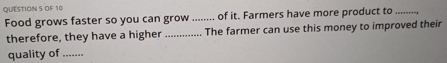 OF 10 
Food grows faster so you can grow _of it. Farmers have more product to_ 
therefore, they have a higher _The farmer can use this money to improved their 
quality of ..