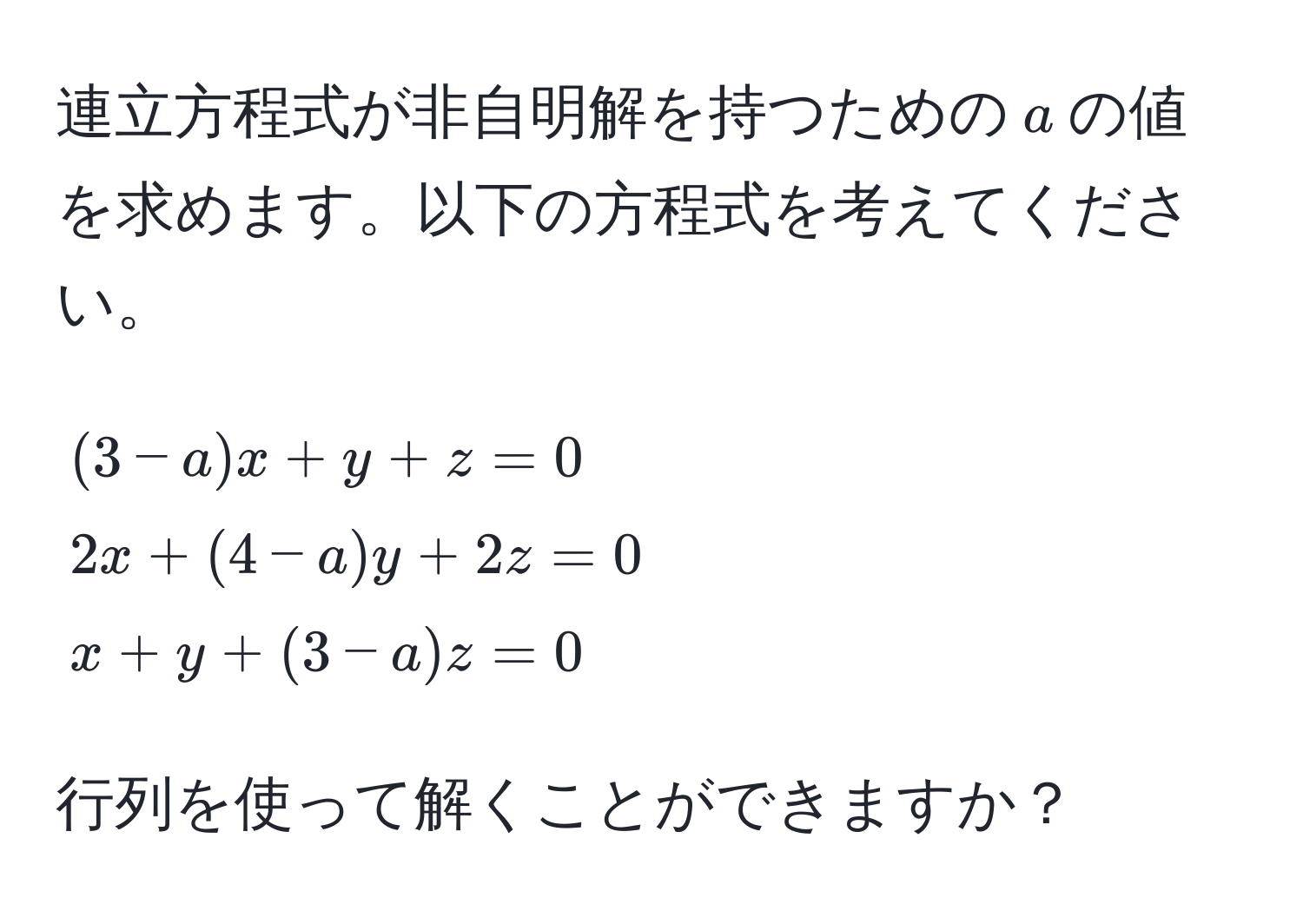 連立方程式が非自明解を持つための$a$の値を求めます。以下の方程式を考えてください。  
[
(3-a)x + y + z = 0  
2x + (4-a)y + 2z = 0  
x + y + (3-a)z = 0
]
行列を使って解くことができますか？