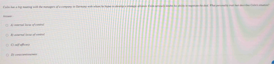 Colin has a big meeting with the managers of a company in Germany with whom he hopes to develop a strategic alliance. Colin seriously doubts his ability to negotiate the deal. What personality trait best describes Colin's situation?
Answer
A) internal locus of control
B) external locus of control
C) self-efficacy
D) conscientiousness