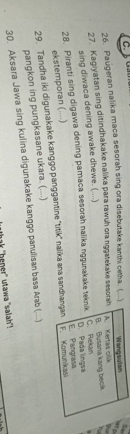 Gan
26. Paugeran nalika maca sesorah sing ora disebutake kanthi cetha. (....)
Wangsulan
Sar
atp
27. Kagiyatan sing ditindhakake nalika para rawuh ora nggatekake sesorah A. Kertas cilik
gur
sing diwaca dening awake dhewe. (....) B. Busana kang becik
rul
D. Pada lingsa
28. Piranti sing digawa dening pamaca sesorah nalika nggunakake teknik C. Rekan
a
E. Pangrasa
ekstemporan (....)
29. Tandha iki digunakake kanggo panggantine “titik” nalika ana sandhangan F. Komunikasi
pangkon ing pungkasane ukara. (....)
30. Aksara Jawa sing kulina digunakake kanggo panulisan basa Arab (....)
thak "ḥeŋer" utawa "salah"!