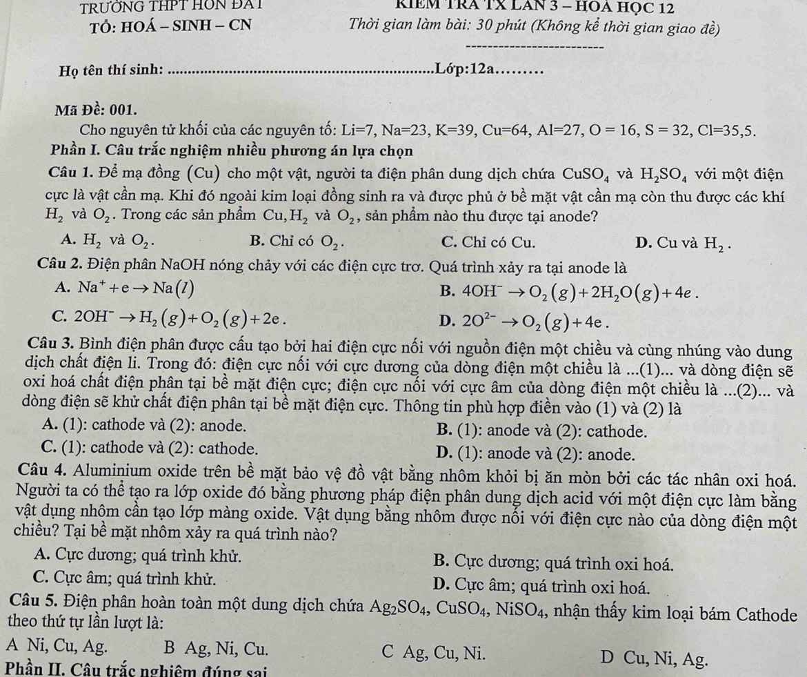 TRƯỚNG THPT HON ĐAT RIEM TRA TX LAN 3 - HOA HỌC 12
TỔ: HOÁ - SINH - CN  Thời gian làm bài: 30 phút (Không kể thời gian giao đề)
_
Họ tên thí sinh: _.Lớp:12a_
Mã Đề: 001.
Cho nguyên tử khối của các nguyên tố: Li=7,Na=23,K=39,Cu=64,Al=27,O=16,S=32,Cl=35,5.
Phần I. Câu trắc nghiệm nhiều phương án lựa chọn
Câu 1. Để mạ đồng (Cu) cho một vật, người ta điện phân dung dịch chứa CuSO_4 và H_2SO_4 với một điện
cực là vật cần mạ. Khi đó ngoài kim loại đồng sinh ra và được phủ ở bề mặt vật cần mạ còn thu được các khí
H_2 và O_2. Trong các sản phẩm Cu,H_2 và O_2 , sản phẩm nào thu được tại anode?
A. H_2 và O_2. B. Chỉ có O_2. C. Chỉ có Cu. D. Cu và H_2.
Câu 2. Điện phân NaOH nóng chảy với các điện cực trơ. Quá trình xảy ra tại anode là
A. Na^++eto Na(l) B. 4OH^-to O_2(g)+2H_2O(g)+4e.
C. 2OH^-to H_2(g)+O_2(g)+2e. D. 2O^(2-)to O_2(g)+4e.
Câu 3. Bình điện phân được cấu tạo bởi hai điện cực nối với nguồn điện một chiều và cùng nhúng vào dung
dịch chất điện li. Trong đó: điện cực nối với cực dương của dòng điện một chiều là ...(1)... và dòng điện sẽ
oxi hoá chất điện phân tại bề mặt điện cực; điện cực nối với cực âm của dòng điện một chiều là ...(2)... và
dòng điện sẽ khử chất điện phân tại bề mặt điện cực. Thông tin phù hợp điền vào (1) và (2) là
A. (1): cathode và (2): anode. B. (1): anode và (2): cathode.
C. (1): cathode và (2): cathode. D. (1): anode và (2): anode.
Câu 4. Aluminium oxide trên bề mặt bảo vệ đồ vật bằng nhôm khỏi bị ăn mòn bởi các tác nhân oxi hoá.
Người ta có thể tạo ra lớp oxide đó bằng phương pháp điện phân dung dịch acid với một điện cực làm bằng
vật dụng nhôm cần tạo lớp màng oxide. Vật dụng bằng nhôm được nối với điện cực nào của dòng điện một
chiều? Tại bề mặt nhôm xảy ra quá trình nào?
A. Cực dương; quá trình khử. B. Cực dương; quá trình oxi hoá.
C. Cực âm; quá trình khử. D. Cực âm; quá trình oxi hoá.
Câu 5. Điện phân hoàn toàn một dung dịch chứa Ag_2SO_4,CuSO_4, ,NiSO_4 , nhận thấy kim loại bám Cathode
theo thứ tự lần lượt là:
A Ni, Cu, Ag. B Ag, Ni, Cu. C Ag, Cu, Ni. D Cu , Ni, Ag.
Phần II. Câu trắc nghiêm đúng sai