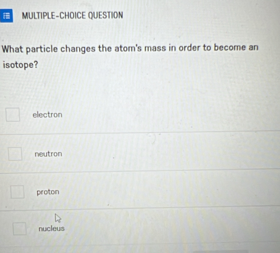 MULTIPLE-CHOICE QUESTION
What particle changes the atom's mass in order to become an
isotope?
electron
neutron
proton
nucleus