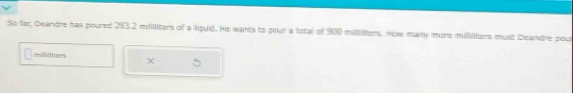 So far, Deandre has poured 283.2 milliters of a lquid. He wants to pour a total of 900 millliters. How many more millilters must Deandre pour 
mithers X