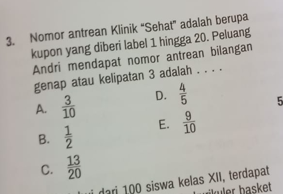 Nomor antrean Klinik “Sehat” adalah berupa
kupon yang diberi label 1 hingga 20. Peluang
Andri mendapat nomor antrean bilangan
genap atau kelipatan 3 adalah . . . .
A.  3/10 
D.  4/5 
5
E.  9/10 
B.  1/2 
C.  13/20 
i dari 100 siswa kelas XII, terdapat