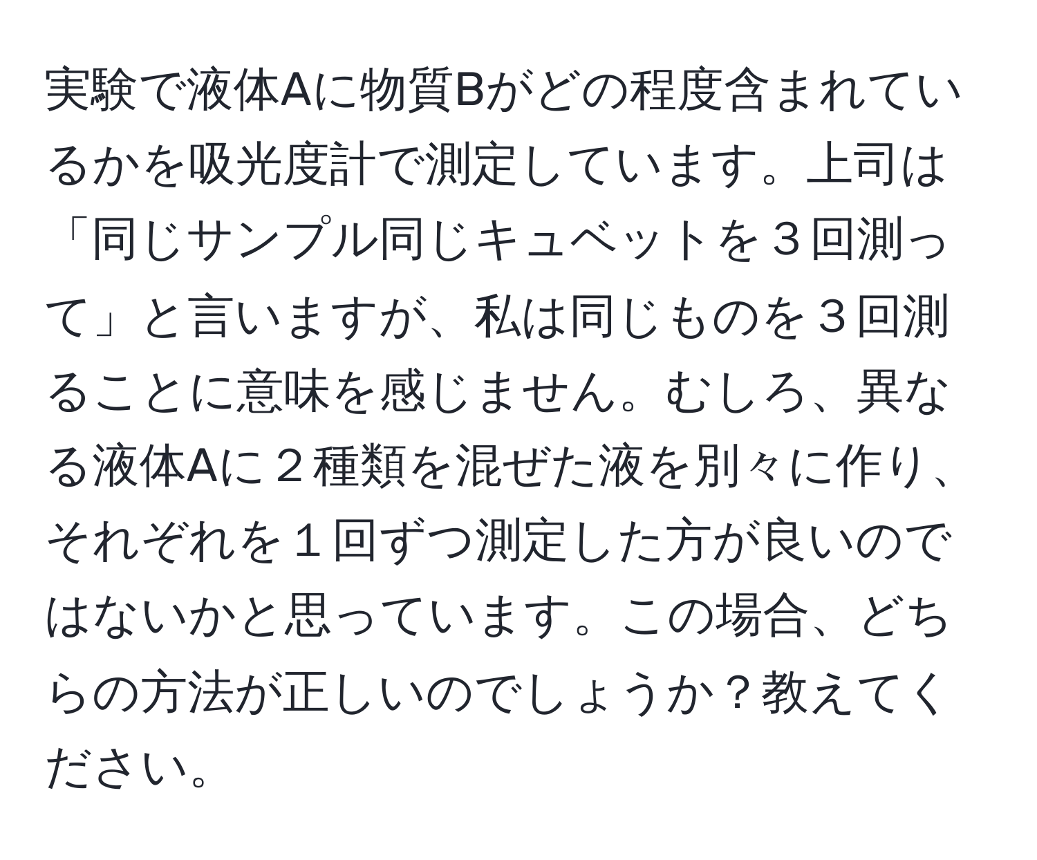 実験で液体Aに物質Bがどの程度含まれているかを吸光度計で測定しています。上司は「同じサンプル同じキュベットを３回測って」と言いますが、私は同じものを３回測ることに意味を感じません。むしろ、異なる液体Aに２種類を混ぜた液を別々に作り、それぞれを１回ずつ測定した方が良いのではないかと思っています。この場合、どちらの方法が正しいのでしょうか？教えてください。