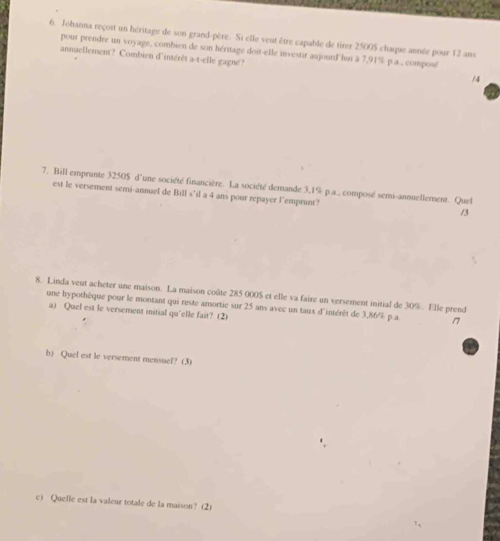 Johanna reçoit un héritage de son grand-père. Si elle veut être capable de tirer 2500$ chaque année pour 12 ans 
pour prendre un voyage, combien de son héritage doit-elle investir aujourd hui à 7,91% p.a., composé 
annuellement? Combien d'intérêt a-t-elle gagné? 
/4 
7. Bill emprunte 3250$ d'une société financière. La société demande 3,1% p.a., composé semi-annuellement. Quel 
est le versement semi-annuel de Bill s’il a 4 ans pour repayer l'emprunt? 
/3 
8. Linda veut acheter une maison. La maison coûte 285 000$ et elle va faire un versement initial de 30%. Elle prend 
une hypothèque pour le montant qui reste amortie sur 25 ans avec un taux d'intérêt de 3,86% p.a. 17
a) Quel est le versement initial qu'elle fait? (2) 
b) Quel est le versement mensuel? (3) 
c) Quelle est la valeur totale de la maison? (2)