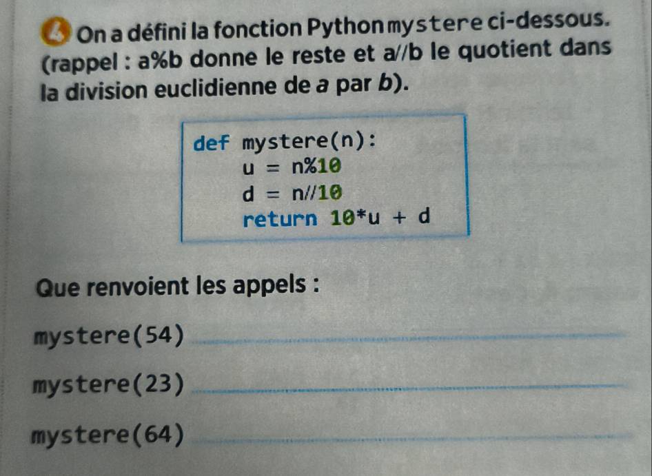 On a défini la fonction Python mystere ci-dessous. 
(rappel : a % b donne le reste et a//b le quotient dans 
la division euclidienne de a par b). 
def mystere(n):
u=n% 10
d=n//10
return 10^*u+d
Que renvoient les appels : 
mystere(54)_ 
mystere(23)_ 
mystere(64)_