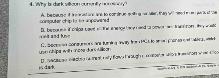 Why is dark silicon currently necessary?
A. because if transistors are to continue getting smaller, they will need more parts of the
computer chip to be unpowered
B. because if chips used all the energy they need to power their transistors, they would
melt and fuse
C. because consumers are turning away from PCs to smart phones and tablets, which
use chips with more dark silicon
D. because electric current only flows through a computer chip's transistors when silico
is dark
ReadWorks.org - © 2024 ReadWorks®, Inc. All rights re