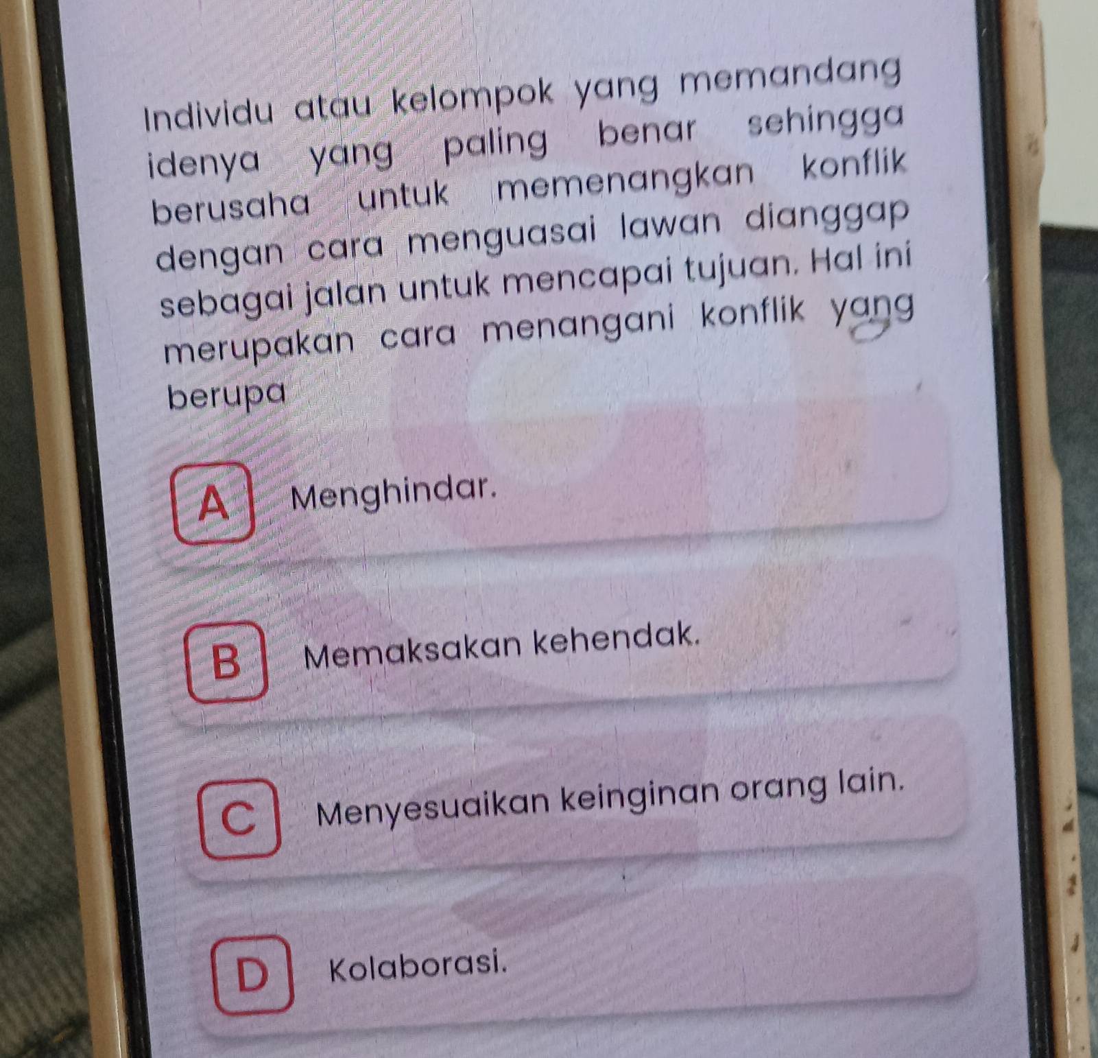 Individu atau kelompok yang memandang
idenya yang paling benar sehingga 
berusaha untuk memenangkan konflik 
dengan cara menguasai lawan dianggap .
sebagai jalan untuk mencapai tujuan. Hal ini
merupakan cara menangani konflik yan .
berupa
A Menghindar.
B Memaksakan kehendak.
C Menyesuaikan keinginan orang lain.
D Kolaborasi.