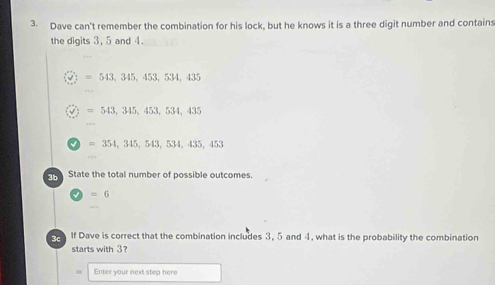 Dave can't remember the combination for his lock, but he knows it is a three digit number and contains 
the digits 3, 5 and 4. 
: =543,345,453,534,435
: =543,345,453,534,435
=354,345,543,534,435,453
3b State the total number of possible outcomes.
=6
3c If Dave is correct that the combination includes 3, 5 and 4, what is the probability the combination 
starts with 3? 
= Enter your next step here