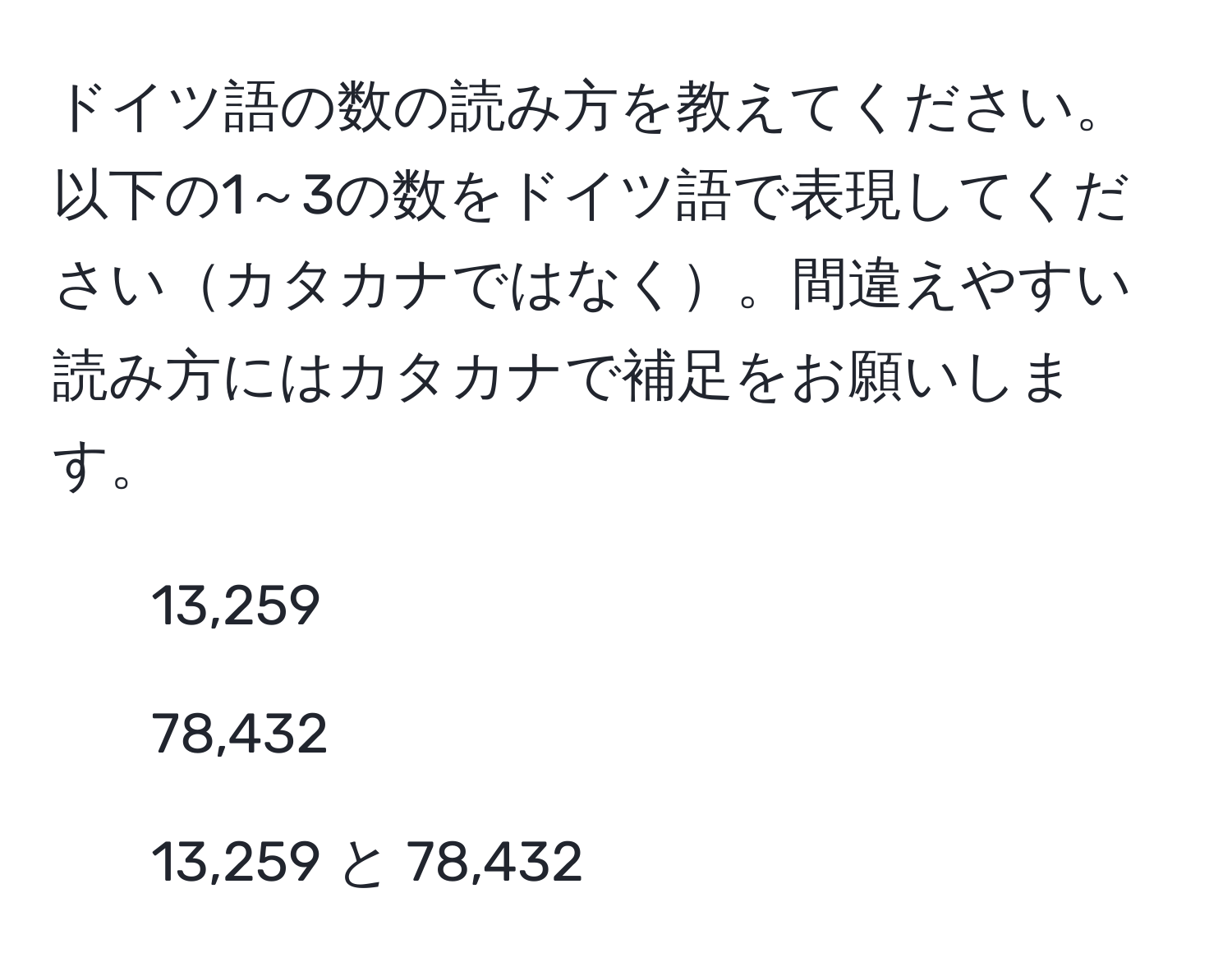 ドイツ語の数の読み方を教えてください。以下の1～3の数をドイツ語で表現してくださいカタカナではなく。間違えやすい読み方にはカタカナで補足をお願いします。  
1. 13,259  
2. 78,432  
3. 13,259 と 78,432