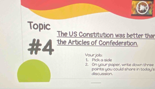 Topic 
The US Constitution was better thar 
#4 the Articles of Confederation. 
Yourjob: 
1. Pick a side 
2. On your paper, write down three 
points you could share in today's 
discussion. 
_