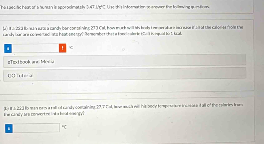 The specific heat of a human is approximately 3.47J/g°C Use this information to answer the following questions. 
(a) If a 223 lb man eats a candy bar containing 273 Cal, how much will his body temperature increase if all of the calories from the 
candy bar are converted into heat energy? Remember that a food calorie (Cal) is equal to 1 kcal. 
i 
! ^circ C
eTextbook and Media 
GO Tutorial 
(b) If a 223 Ib man eats a roll of candy containing 27.7 Cal, how much will his body temperature increase if all of the calories from 
the candy are converted into heat energy? 
i □°C