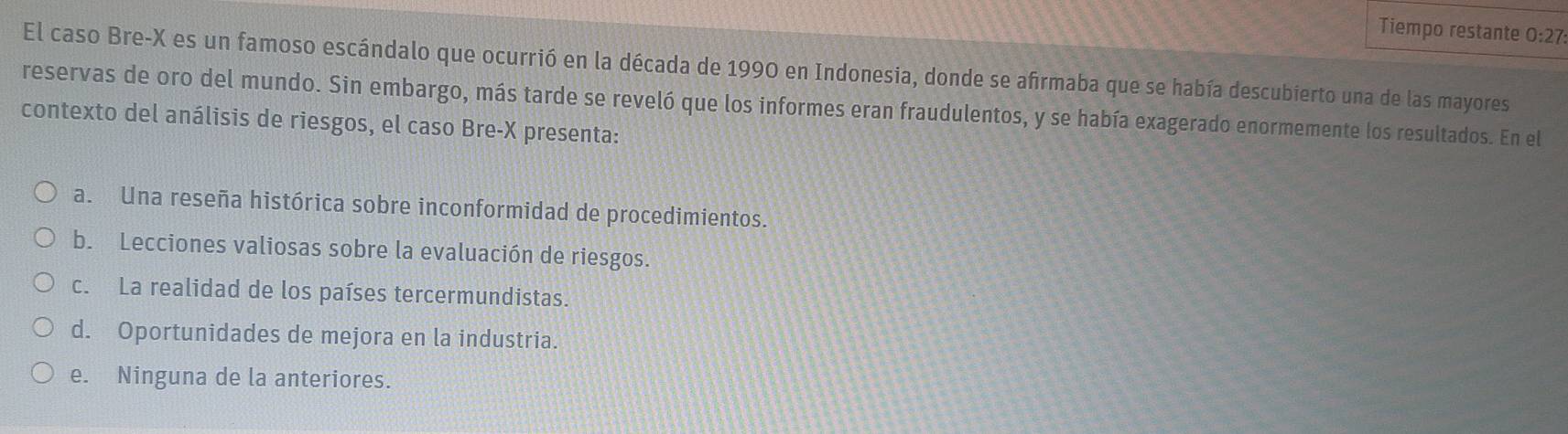 Tiempo restante 0:27
El caso Bre- X es un famoso escándalo que ocurrió en la década de 1990 en Indonesia, donde se afirmaba que se había descubierto una de las mayores
reservas de oro del mundo. Sin embargo, más tarde se reveló que los informes eran fraudulentos, y se había exagerado enormemente los resultados. En el
contexto del análisis de riesgos, el caso Bre- X presenta:
a. Una reseña histórica sobre inconformidad de procedimientos.
b. Lecciones valiosas sobre la evaluación de riesgos.
c. La realidad de los países tercermundistas.
d. Oportunidades de mejora en la industria.
e. Ninguna de la anteriores.