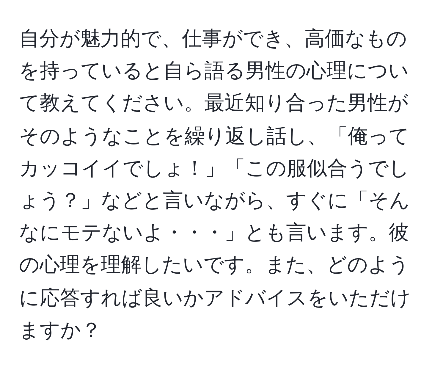 自分が魅力的で、仕事ができ、高価なものを持っていると自ら語る男性の心理について教えてください。最近知り合った男性がそのようなことを繰り返し話し、「俺ってカッコイイでしょ！」「この服似合うでしょう？」などと言いながら、すぐに「そんなにモテないよ・・・」とも言います。彼の心理を理解したいです。また、どのように応答すれば良いかアドバイスをいただけますか？